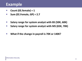 26
Information Security
Example
 Count (EE.female) = 1
 Sum (EE.Female, GP) = 2.7
 Salary range for system analyst with BS (50K, 60K)
 Salary range for system analyst with MS (65K, 70K)
 What if the change in payroll is 70K or 140K?
 