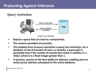 27
Information Security
Protecting Against Inference
Query restriction:
 Rejects a query that can lead to a compromise.
 The answers provided are accurate.
 The simplest form of query restriction is query size restriction. For a
database of size N (number of rows, or records), a query q(C) is
permitted only if the number of records that match C satisfies: k <=
|X(C)| where k is a fixed integer greater than 1.
 In practice, queries of the form q(All) are allowed, enabling users to
easily access statistics calculated on the entire database.
 