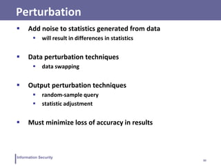 30
Information Security
Perturbation
 Add noise to statistics generated from data
 will result in differences in statistics
 Data perturbation techniques
 data swapping
 Output perturbation techniques
 random-sample query
 statistic adjustment
 Must minimize loss of accuracy in results
 