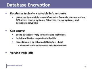 31
Information Security
Database Encryption
 Databases typically a valuable info resource
 protected by multiple layers of security: firewalls, authentication,
O/S access control systems, DB access control systems, and
database encryption
 Can encrypt
 entire database - very inflexible and inefficient
 individual fields - simple but inflexible
 records (rows) or columns (attributes) - best
 also need attribute indexes to help data retrieval
 Varying trade-offs
 