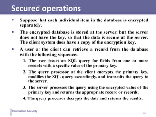 33
Information Security
Secured operations
 Suppose that each individual item in the database is encrypted
separately.
 The encrypted database is stored at the server, but the server
does not have the key, so that the data is secure at the server.
The client system does have a copy of the encryption key.
 A user at the client can retrieve a record from the database
with the following sequence:
1. The user issues an SQL query for fields from one or more
records with a specific value of the primary key.
2. The query processor at the client encrypts the primary key,
modifies the SQL query accordingly, and transmits the query to
the server.
3. The server processes the query using the encrypted value of the
primary key and returns the appropriate record or records.
4. The query processor decrypts the data and returns the results.
 