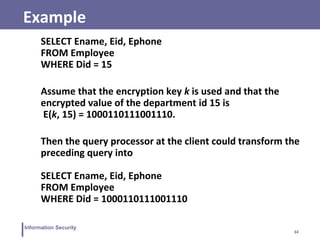 34
Information Security
Example
SELECT Ename, Eid, Ephone
FROM Employee
WHERE Did = 15
Assume that the encryption key k is used and that the
encrypted value of the department id 15 is
E(k, 15) = 1000110111001110.
Then the query processor at the client could transform the
preceding query into
SELECT Ename, Eid, Ephone
FROM Employee
WHERE Did = 1000110111001110
 