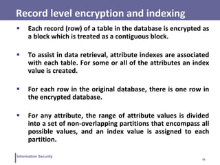 36
Information Security
Record level encryption and indexing
 Each record (row) of a table in the database is encrypted as
a block which is treated as a contiguous block.
 To assist in data retrieval, attribute indexes are associated
with each table. For some or all of the attributes an index
value is created.
 For each row in the original database, there is one row in
the encrypted database.
 For any attribute, the range of attribute values is divided
into a set of non-overlapping partitions that encompass all
possible values, and an index value is assigned to each
partition.
 