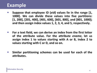 37
Information Security
Example
 Suppose that employee ID (eid) values lie in the range [1,
1000]. We can divide these values into five partitions:
[1, 200], [201, 400], [401, 600], [601, 800], and [801, 1000];
and then assign index values 1, 2, 3, 4, and 5, respectively.
 For a text field, we can derive an index from the first letter
of the attribute value. For the attribute ename, let us
assign index 1 to values starting with A or B, index 2 to
values starting with C or D, and so on.
 Similar partitioning schemes can be used for each of the
attributes.
 