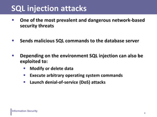 8
Information Security
SQL injection attacks
 One of the most prevalent and dangerous network-based
security threats
 Sends malicious SQL commands to the database server
 Depending on the environment SQL injection can also be
exploited to:
 Modify or delete data
 Execute arbitrary operating system commands
 Launch denial-of-service (DoS) attacks
 