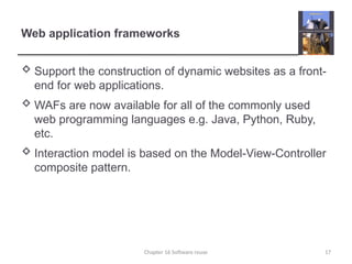 Web application frameworks
 Support the construction of dynamic websites as a front-
end for web applications.
 WAFs are now available for all of the commonly used
web programming languages e.g. Java, Python, Ruby,
etc.
 Interaction model is based on the Model-View-Controller
composite pattern.
Chapter 16 Software reuse 17
 