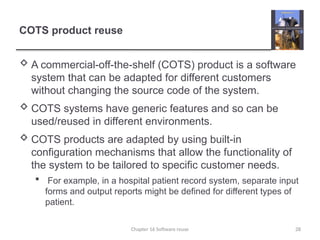 COTS product reuse
 A commercial-off-the-shelf (COTS) product is a software
system that can be adapted for different customers
without changing the source code of the system.
 COTS systems have generic features and so can be
used/reused in different environments.
 COTS products are adapted by using built-in
configuration mechanisms that allow the functionality of
the system to be tailored to specific customer needs.
 For example, in a hospital patient record system, separate input
forms and output reports might be defined for different types of
patient.
Chapter 16 Software reuse 28
 