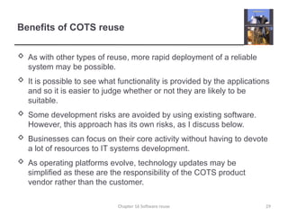 Benefits of COTS reuse
 As with other types of reuse, more rapid deployment of a reliable
system may be possible.
 It is possible to see what functionality is provided by the applications
and so it is easier to judge whether or not they are likely to be
suitable.
 Some development risks are avoided by using existing software.
However, this approach has its own risks, as I discuss below.
 Businesses can focus on their core activity without having to devote
a lot of resources to IT systems development.
 As operating platforms evolve, technology updates may be
simplified as these are the responsibility of the COTS product
vendor rather than the customer.
Chapter 16 Software reuse 29
 