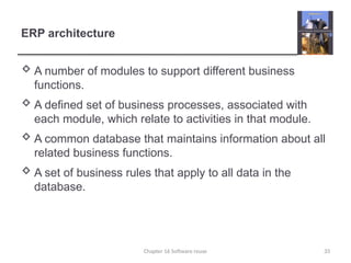 ERP architecture
 A number of modules to support different business
functions.
 A defined set of business processes, associated with
each module, which relate to activities in that module.
 A common database that maintains information about all
related business functions.
 A set of business rules that apply to all data in the
database.
Chapter 16 Software reuse 33
 