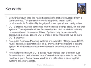 Key points
 Software product lines are related applications that are developed from a
common base. This generic system is adapted to meet specific
requirements for functionality, target platform or operational configuration.
 COTS product reuse is concerned with the reuse of large-scale, off-the-shelf
systems. These provide a lot of functionality and their reuse can radically
reduce costs and development time. Systems may be developed by
configuring a single, generic COTS product or by integrating two or more
COTS products.
 Enterprise Resource Planning systems are examples of large-scale COTS
reuse. You create an instance of an ERP system by configuring a generic
system with information about the customer’s business processes and
rules.
 Potential problems with COTS-based reuse include lack of control over
functionality and performance, lack of control over system evolution, the
need for support from external vendors and difficulties in ensuring that
systems can inter-operate.
Chapter 16 Software reuse 37
 