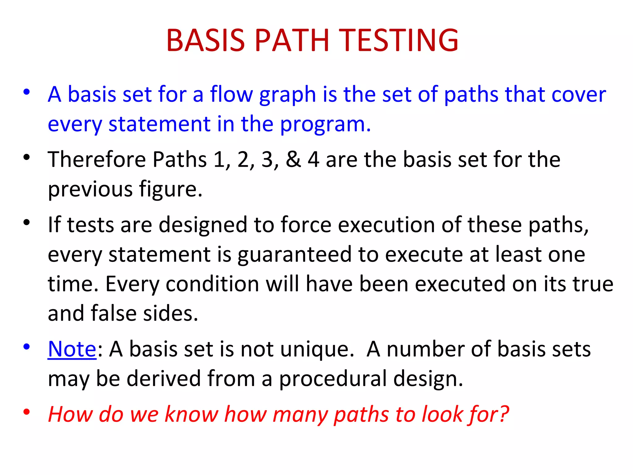 BASIS PATH TESTING
• A basis set for a flow graph is the set of paths that cover
every statement in the program.
• Therefore Paths 1, 2, 3, & 4 are the basis set for the
previous figure.
• If tests are designed to force execution of these paths,
every statement is guaranteed to execute at least one
time. Every condition will have been executed on its true
and false sides.
• Note: A basis set is not unique. A number of basis sets
may be derived from a procedural design.
• How do we know how many paths to look for?
 