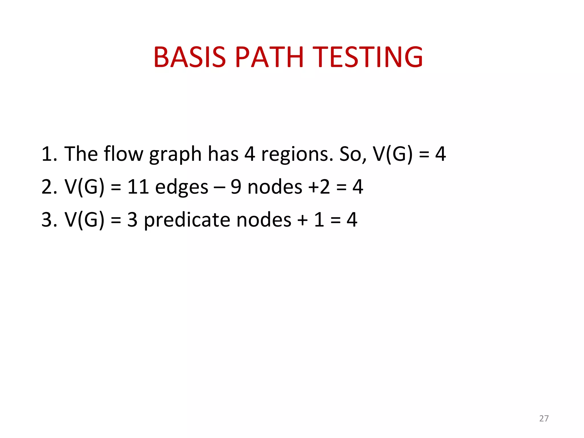 BASIS PATH TESTING
1. The flow graph has 4 regions. So, V(G) = 4
2. V(G) = 11 edges – 9 nodes +2 = 4
3. V(G) = 3 predicate nodes + 1 = 4
27
 