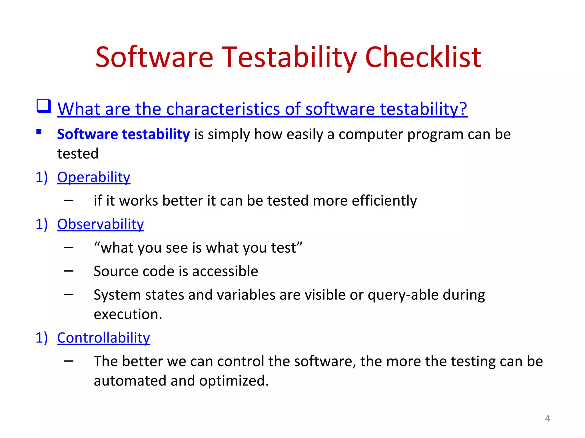 Software Testability Checklist
 What are the characteristics of software testability?
 Software testability is simply how easily a computer program can be
tested
1) Operability
– if it works better it can be tested more efficiently
1) Observability
– “what you see is what you test”
– Source code is accessible
– System states and variables are visible or query-able during
execution.
1) Controllability
– The better we can control the software, the more the testing can be
automated and optimized.
4
 