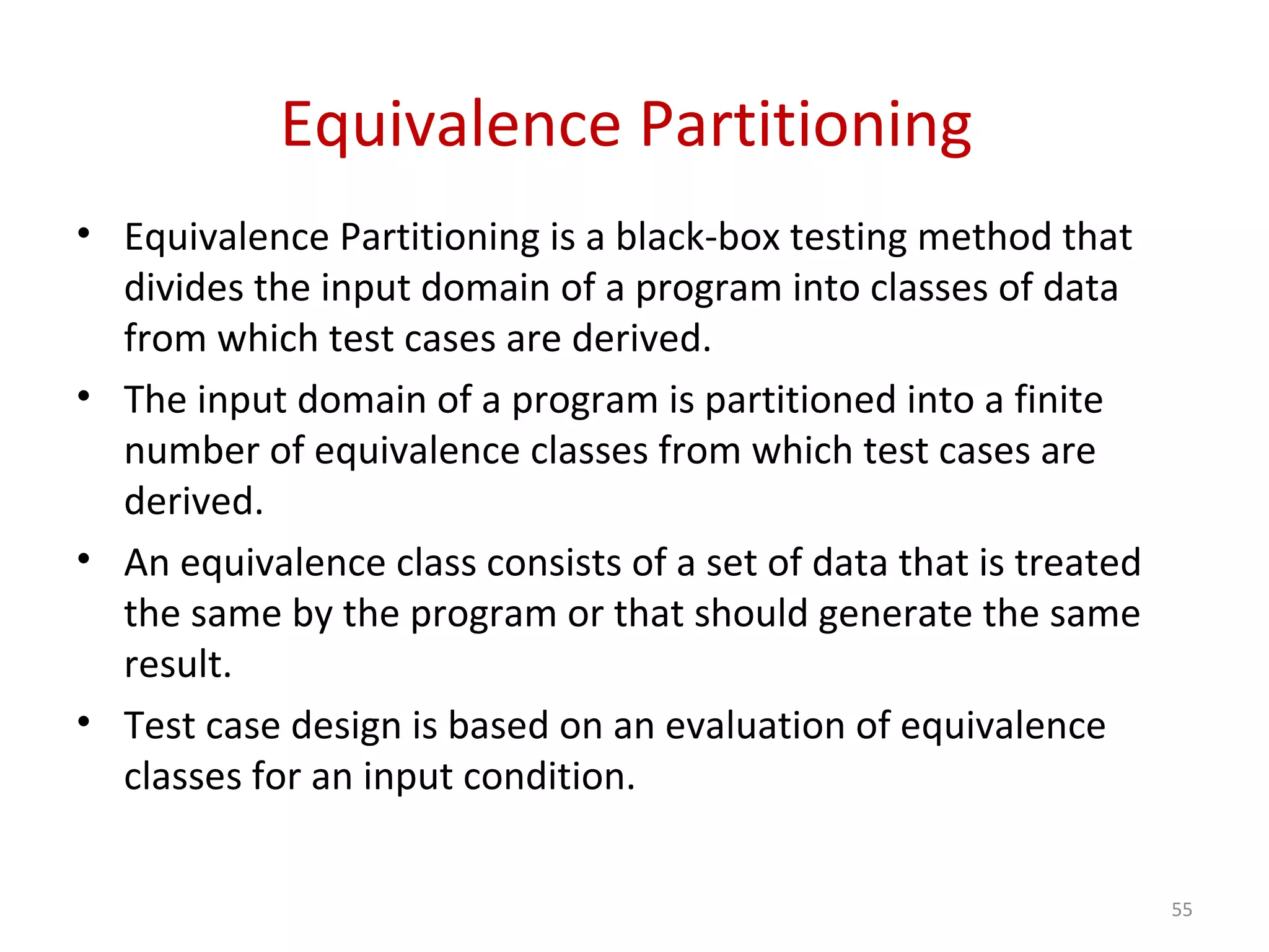 Equivalence Partitioning
• Equivalence Partitioning is a black-box testing method that
divides the input domain of a program into classes of data
from which test cases are derived.
• The input domain of a program is partitioned into a finite
number of equivalence classes from which test cases are
derived.
• An equivalence class consists of a set of data that is treated
the same by the program or that should generate the same
result.
• Test case design is based on an evaluation of equivalence
classes for an input condition.
55
 