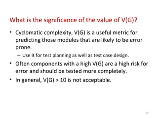 What is the significance of the value of V(G)?
• Cyclomatic complexity, V(G) is a useful metric for
predicting those modules that are likely to be error
prone.
– Use it for test planning as well as test case design.
• Often components with a high V(G) are a high risk for
error and should be tested more completely.
• In general, V(G) > 10 is not acceptable.
24
 