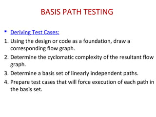 BASIS PATH TESTING
 Deriving Test Cases:
1. Using the design or code as a foundation, draw a
corresponding flow graph.
2. Determine the cyclomatic complexity of the resultant flow
graph.
3. Determine a basis set of linearly independent paths.
4. Prepare test cases that will force execution of each path in
the basis set.
 