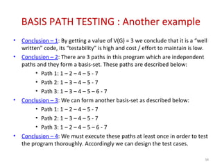 BASIS PATH TESTING : Another example
• Conclusion – 1: By getting a value of V(G) = 3 we conclude that it is a “well
written” code, its “testability” is high and cost / effort to maintain is low.
• Conclusion – 2: There are 3 paths in this program which are independent
paths and they form a basis-set. These paths are described below:
• Path 1: 1 – 2 – 4 – 5 - 7
• Path 2: 1 – 3 – 4 – 5 - 7
• Path 3: 1 – 3 – 4 – 5 – 6 - 7
• Conclusion – 3: We can form another basis-set as described below:
• Path 1: 1 – 2 – 4 – 5 - 7
• Path 2: 1 – 3 – 4 – 5 - 7
• Path 3: 1 – 2 – 4 – 5 – 6 - 7
• Conclusion – 4: We must execute these paths at least once in order to test
the program thoroughly. Accordingly we can design the test cases.
34
 