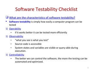Software Testability Checklist
 What are the characteristics of software testability?
 Software testability is simply how easily a computer program can be
tested
1) Operability
– if it works better it can be tested more efficiently
1) Observability
– “what you see is what you test”
– Source code is accessible
– System states and variables are visible or query-able during
execution.
1) Controllability
– The better we can control the software, the more the testing can be
automated and optimized.
4
 