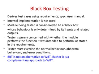 Black Box Testing
• Derives test cases using requirements, spec, user manual.
• Internal implementation is not used.
• Module being tested is considered to be a ‘black box'
whose behaviour is only determined by its inputs and related
outputs.
• Tester is purely concerned with whether the module
performs the function it was intended to perform, as stated
in the requirements.
• Tester must exercise the normal behaviour, abnormal
behaviour, and error conditions.
• BBT is not an alternative to WBT. Rather it is a
complementary approach to WBT.
51
 