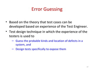 Error Guessing
• Based on the theory that test cases can be
developed based on experience of the Test Engineer.
• Test design technique in which the experience of the
testers is used to
– Guess the probable kinds and location of defects in a
system, and
– Design tests specifically to expose them
67
 