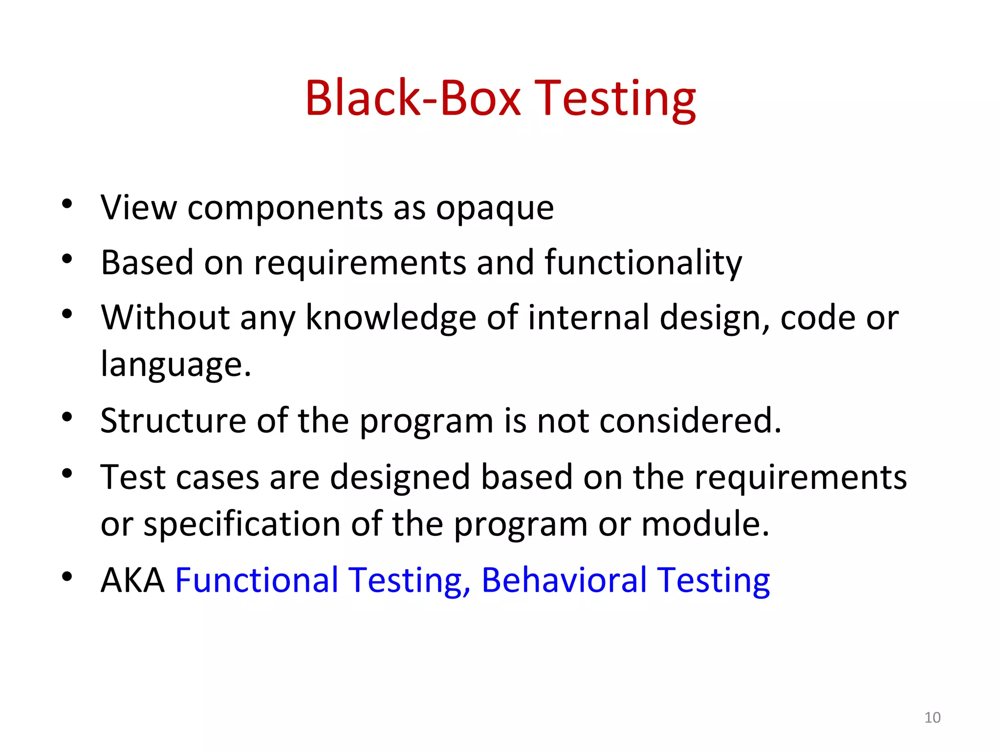 Black-Box Testing
• View components as opaque
• Based on requirements and functionality
• Without any knowledge of internal design, code or
language.
• Structure of the program is not considered.
• Test cases are designed based on the requirements
or specification of the program or module.
• AKA Functional Testing, Behavioral Testing
10
 