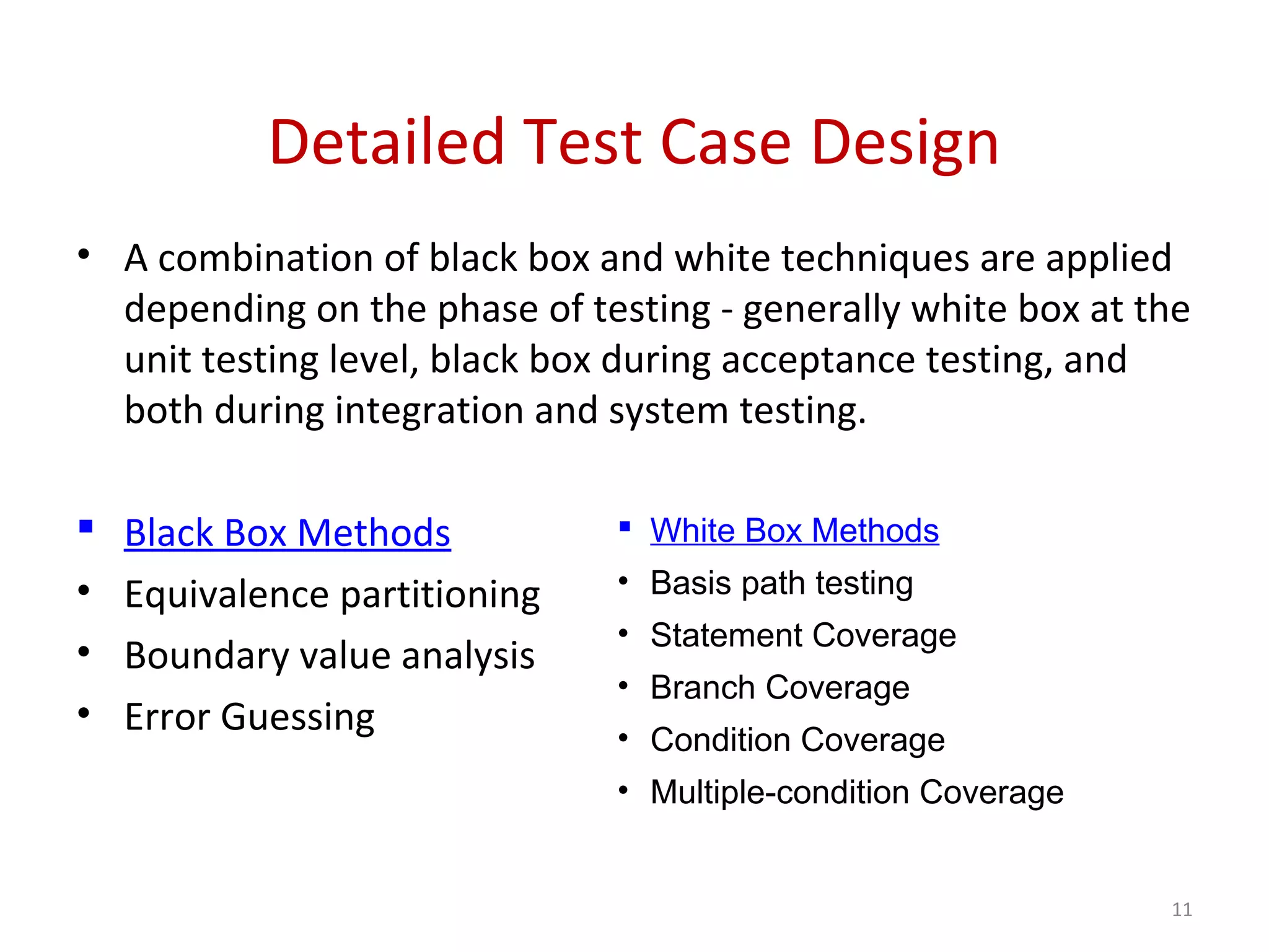 Detailed Test Case Design
11
• A combination of black box and white techniques are applied
depending on the phase of testing - generally white box at the
unit testing level, black box during acceptance testing, and
both during integration and system testing.
 Black Box Methods
• Equivalence partitioning
• Boundary value analysis
• Error Guessing
 White Box Methods
• Basis path testing
• Statement Coverage
• Branch Coverage
• Condition Coverage
• Multiple-condition Coverage
 