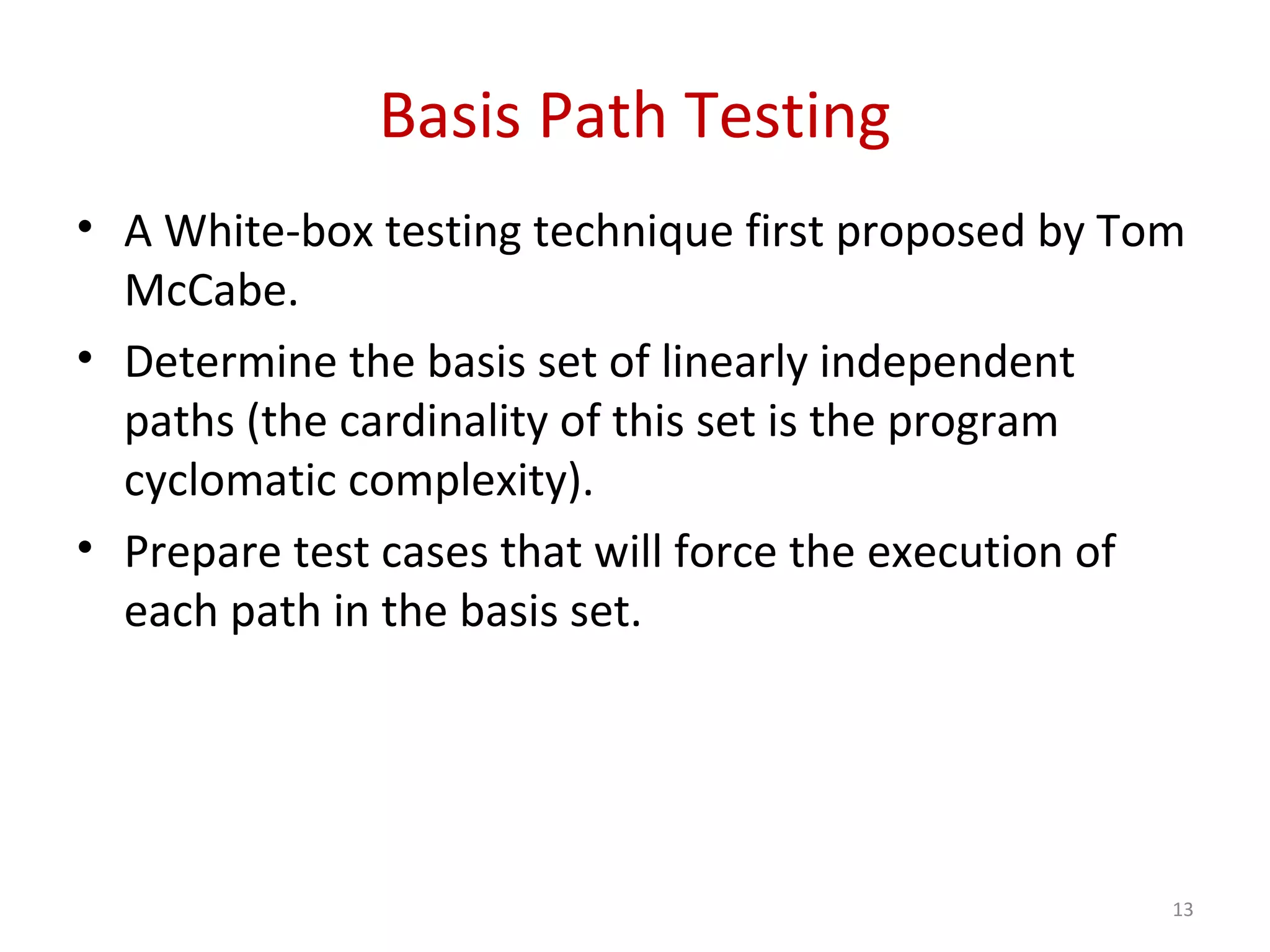 Basis Path Testing
• A White-box testing technique first proposed by Tom
McCabe.
• Determine the basis set of linearly independent
paths (the cardinality of this set is the program
cyclomatic complexity).
• Prepare test cases that will force the execution of
each path in the basis set.
13
 