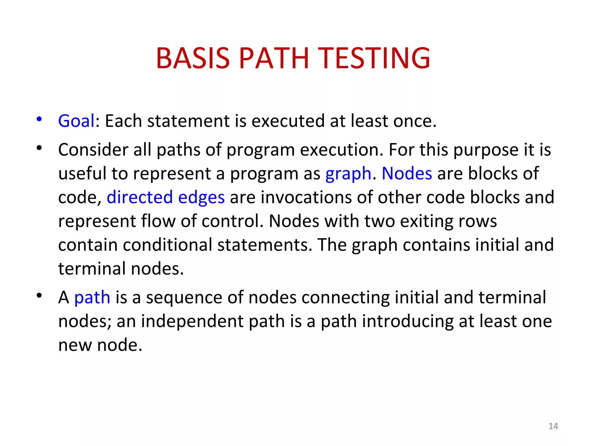 BASIS PATH TESTING
• Goal: Each statement is executed at least once.
• Consider all paths of program execution. For this purpose it is
useful to represent a program as graph. Nodes are blocks of
code, directed edges are invocations of other code blocks and
represent flow of control. Nodes with two exiting rows
contain conditional statements. The graph contains initial and
terminal nodes.
• A path is a sequence of nodes connecting initial and terminal
nodes; an independent path is a path introducing at least one
new node.
14
 