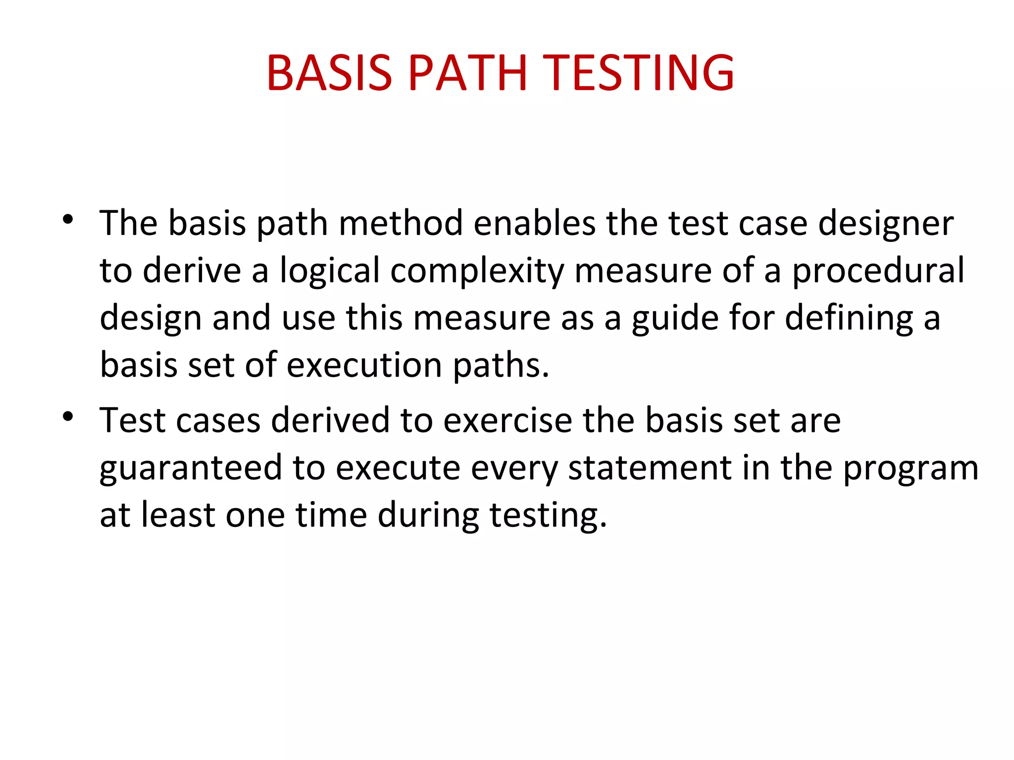 BASIS PATH TESTING
• The basis path method enables the test case designer
to derive a logical complexity measure of a procedural
design and use this measure as a guide for defining a
basis set of execution paths.
• Test cases derived to exercise the basis set are
guaranteed to execute every statement in the program
at least one time during testing.
 