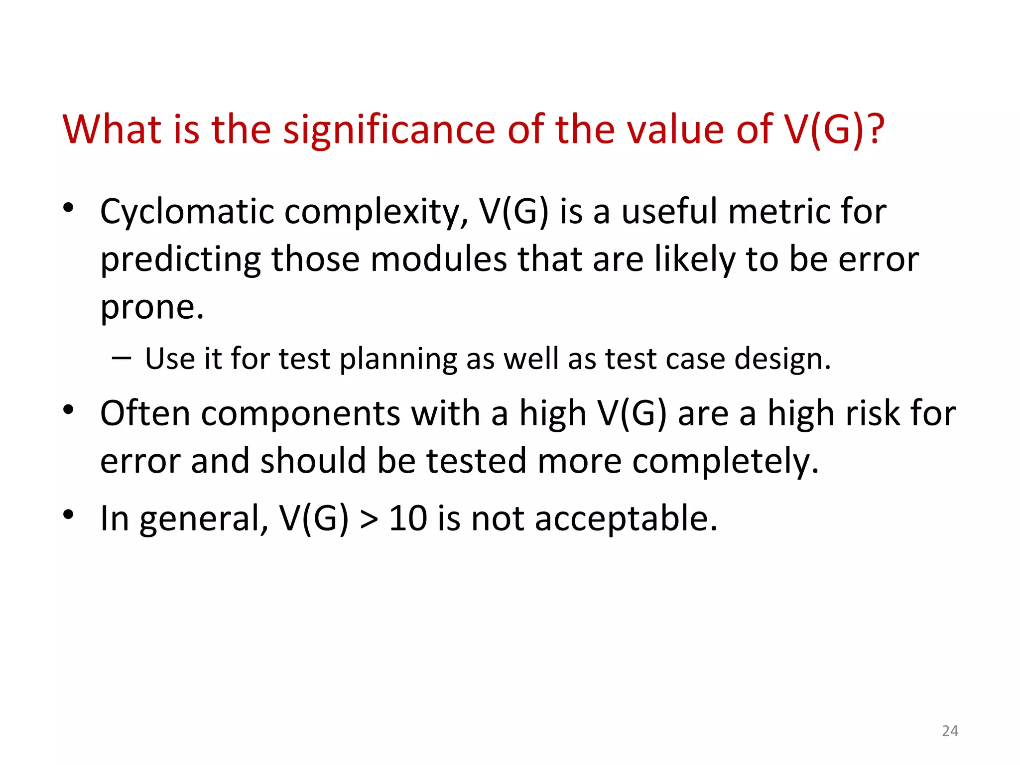 What is the significance of the value of V(G)?
• Cyclomatic complexity, V(G) is a useful metric for
predicting those modules that are likely to be error
prone.
– Use it for test planning as well as test case design.
• Often components with a high V(G) are a high risk for
error and should be tested more completely.
• In general, V(G) > 10 is not acceptable.
24
 