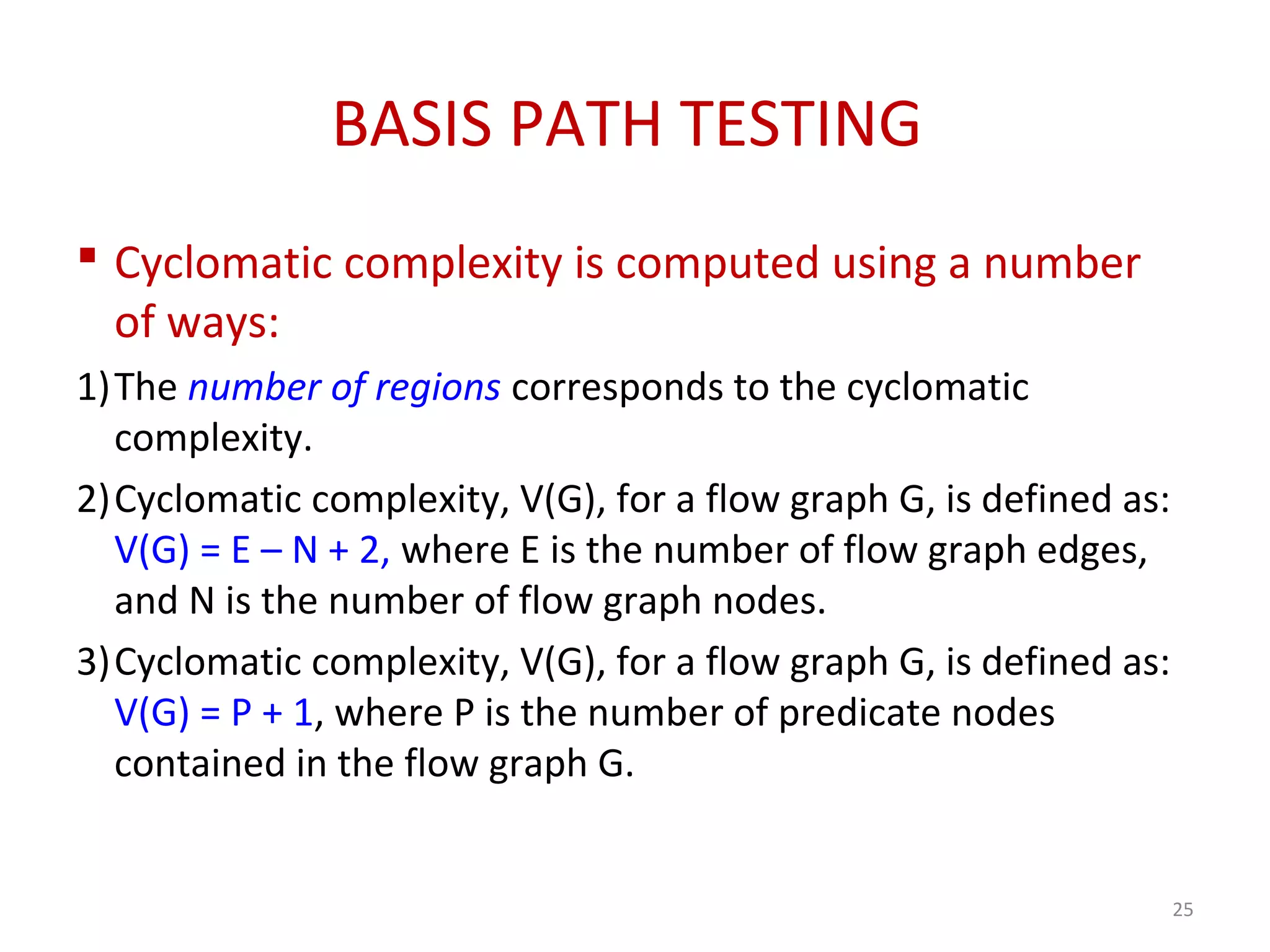 BASIS PATH TESTING
 Cyclomatic complexity is computed using a number
of ways:
1)The number of regions corresponds to the cyclomatic
complexity.
2)Cyclomatic complexity, V(G), for a flow graph G, is defined as:
V(G) = E – N + 2, where E is the number of flow graph edges,
and N is the number of flow graph nodes.
3)Cyclomatic complexity, V(G), for a flow graph G, is defined as:
V(G) = P + 1, where P is the number of predicate nodes
contained in the flow graph G.
25
 