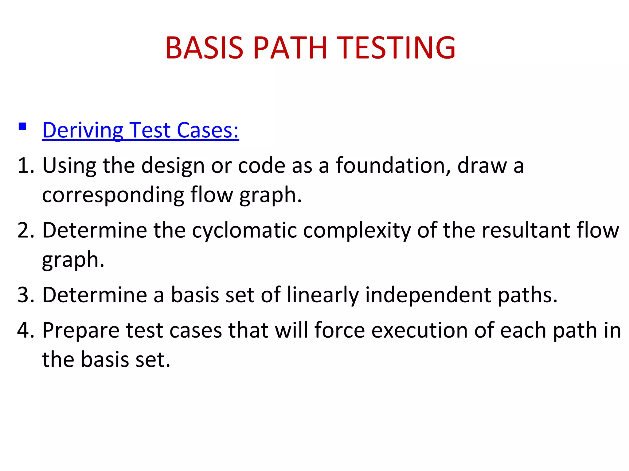 BASIS PATH TESTING
 Deriving Test Cases:
1. Using the design or code as a foundation, draw a
corresponding flow graph.
2. Determine the cyclomatic complexity of the resultant flow
graph.
3. Determine a basis set of linearly independent paths.
4. Prepare test cases that will force execution of each path in
the basis set.
 