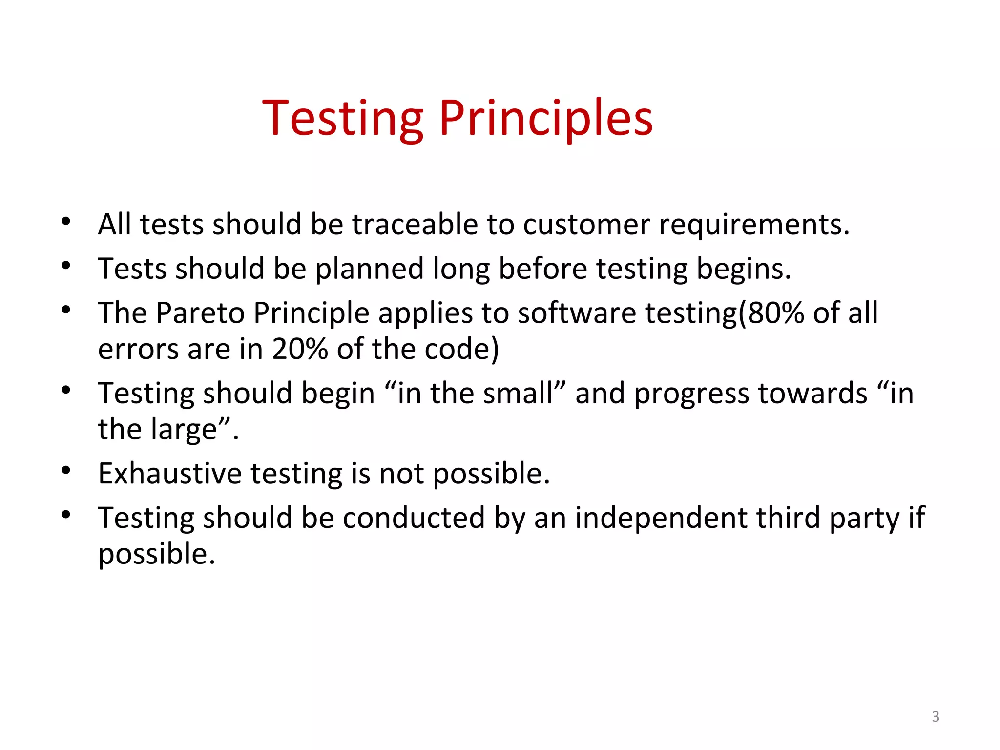 Testing Principles
• All tests should be traceable to customer requirements.
• Tests should be planned long before testing begins.
• The Pareto Principle applies to software testing(80% of all
errors are in 20% of the code)
• Testing should begin “in the small” and progress towards “in
the large”.
• Exhaustive testing is not possible.
• Testing should be conducted by an independent third party if
possible.
3
 