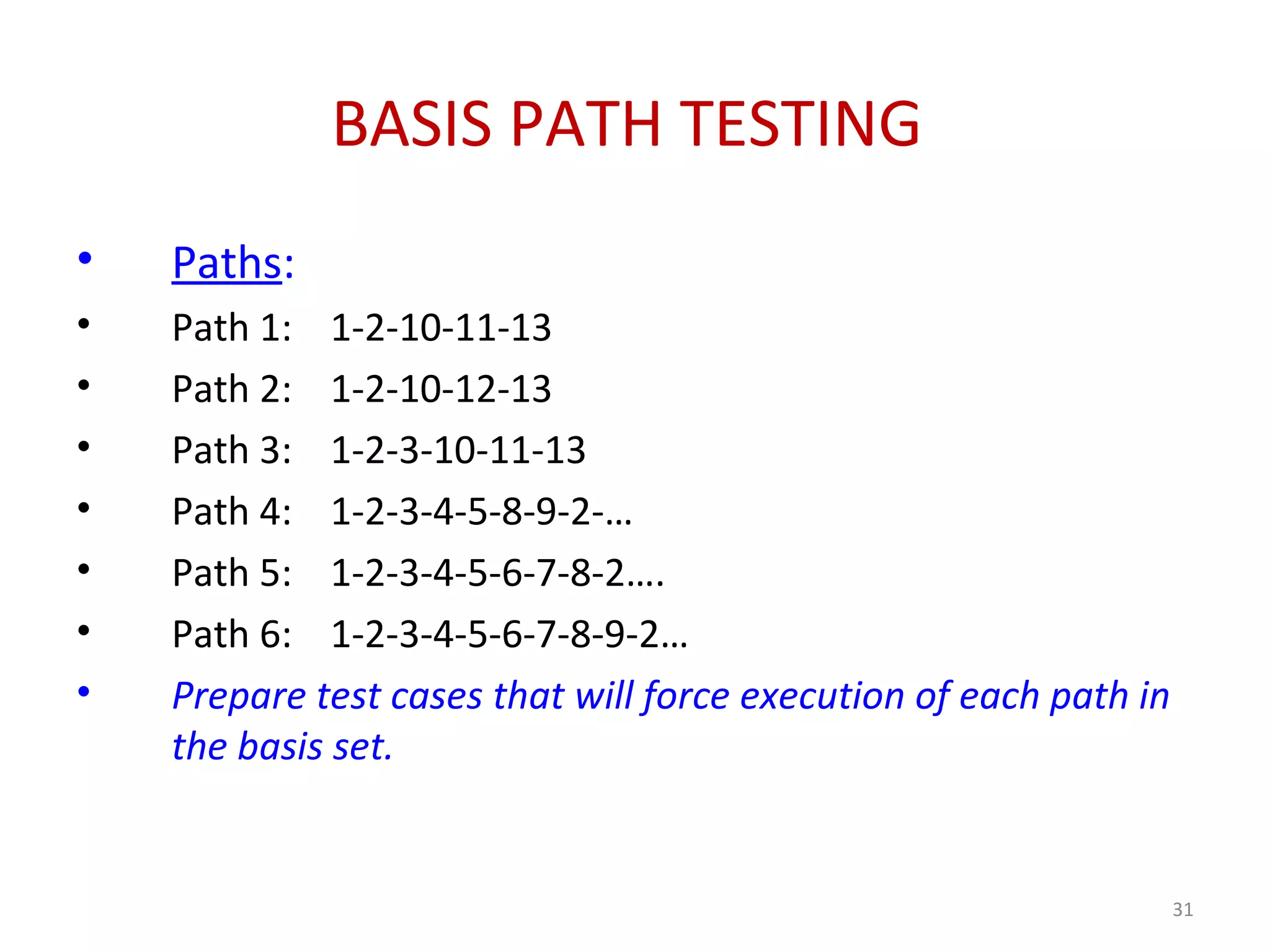 BASIS PATH TESTING
• Paths:
• Path 1: 1-2-10-11-13
• Path 2: 1-2-10-12-13
• Path 3: 1-2-3-10-11-13
• Path 4: 1-2-3-4-5-8-9-2-…
• Path 5: 1-2-3-4-5-6-7-8-2….
• Path 6: 1-2-3-4-5-6-7-8-9-2…
• Prepare test cases that will force execution of each path in
the basis set.
31
 