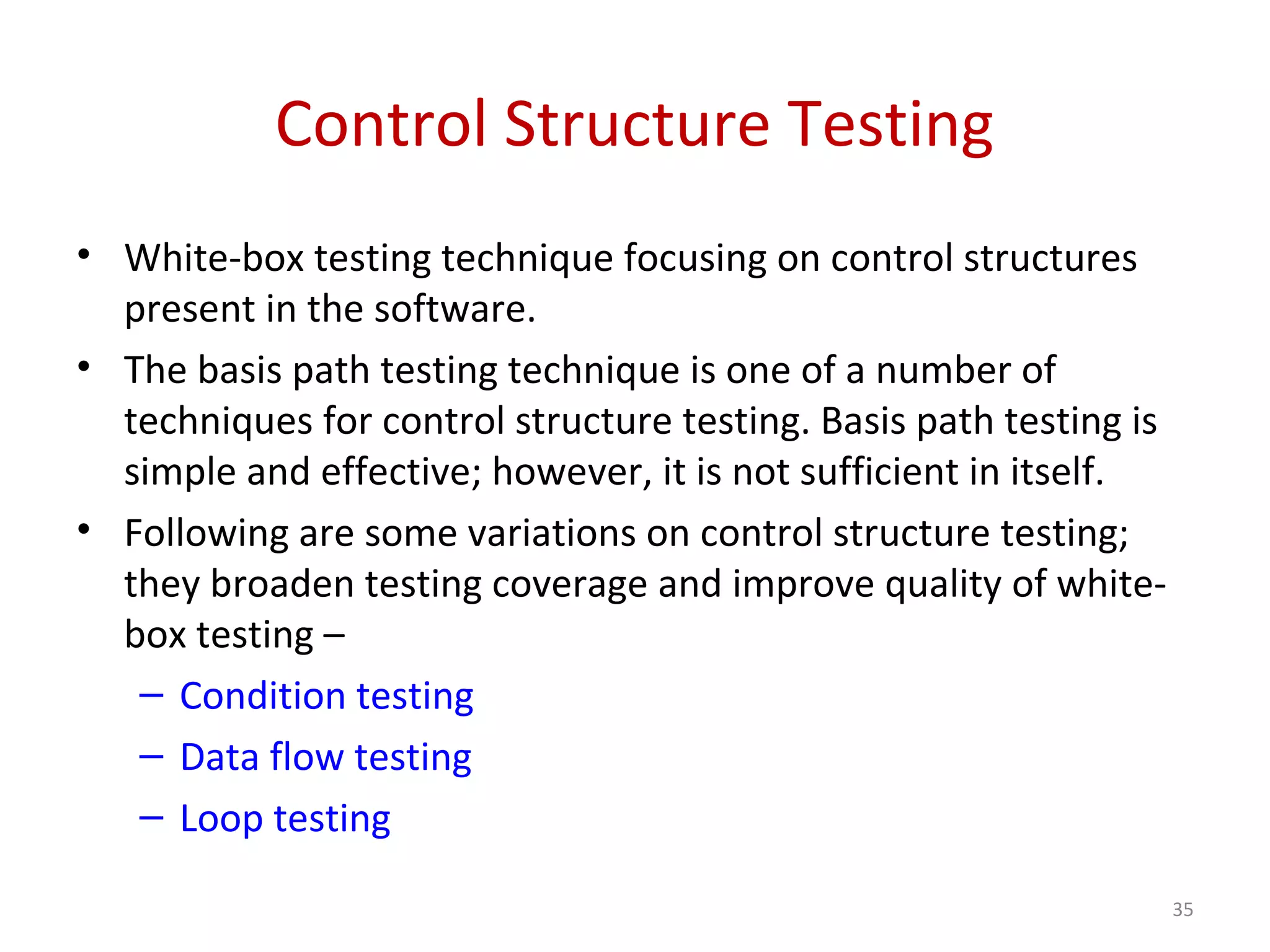 Control Structure Testing
• White-box testing technique focusing on control structures
present in the software.
• The basis path testing technique is one of a number of
techniques for control structure testing. Basis path testing is
simple and effective; however, it is not sufficient in itself.
• Following are some variations on control structure testing;
they broaden testing coverage and improve quality of white-
box testing –
– Condition testing
– Data flow testing
– Loop testing
35
 