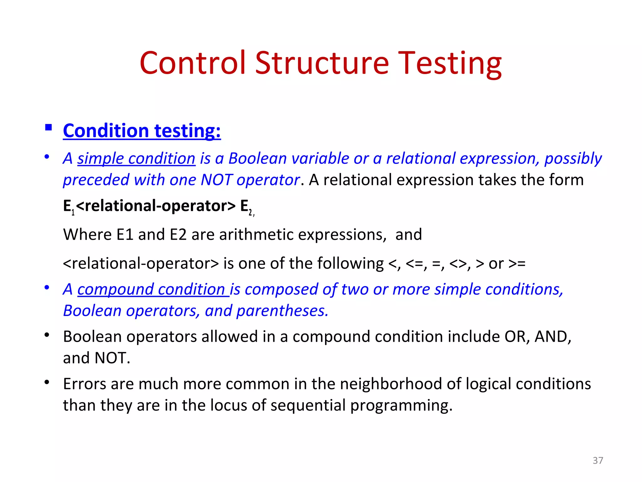 Control Structure Testing
 Condition testing:
• A simple condition is a Boolean variable or a relational expression, possibly
preceded with one NOT operator. A relational expression takes the form
E1<relational-operator> E2,
Where E1 and E2 are arithmetic expressions, and
<relational-operator> is one of the following <, <=, =, <>, > or >=
• A compound condition is composed of two or more simple conditions,
Boolean operators, and parentheses.
• Boolean operators allowed in a compound condition include OR, AND,
and NOT.
• Errors are much more common in the neighborhood of logical conditions
than they are in the locus of sequential programming.
37
 