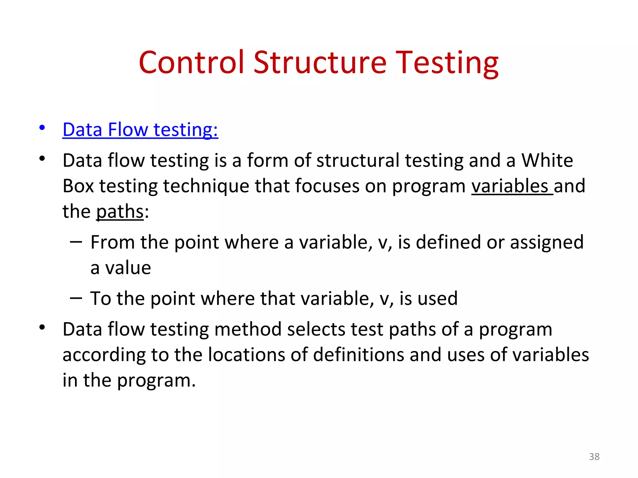 Control Structure Testing
• Data Flow testing:
• Data flow testing is a form of structural testing and a White
Box testing technique that focuses on program variables and
the paths:
– From the point where a variable, v, is defined or assigned
a value
– To the point where that variable, v, is used
• Data flow testing method selects test paths of a program
according to the locations of definitions and uses of variables
in the program.
38
 