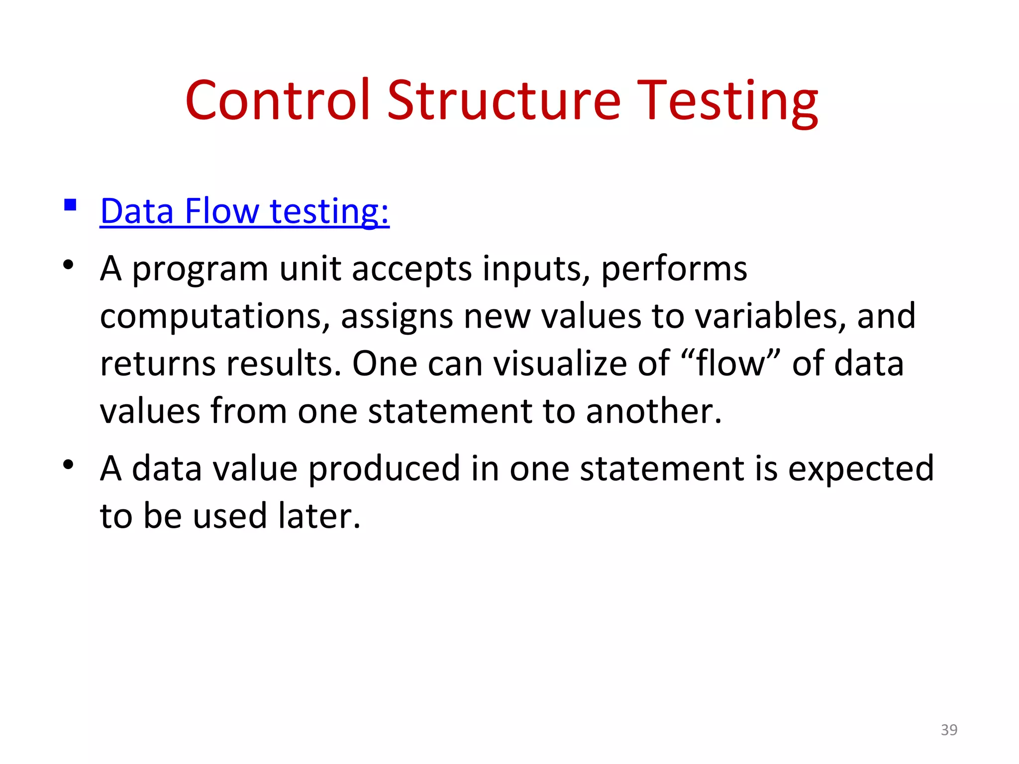 Control Structure Testing
 Data Flow testing:
• A program unit accepts inputs, performs
computations, assigns new values to variables, and
returns results. One can visualize of “flow” of data
values from one statement to another.
• A data value produced in one statement is expected
to be used later.
39
 