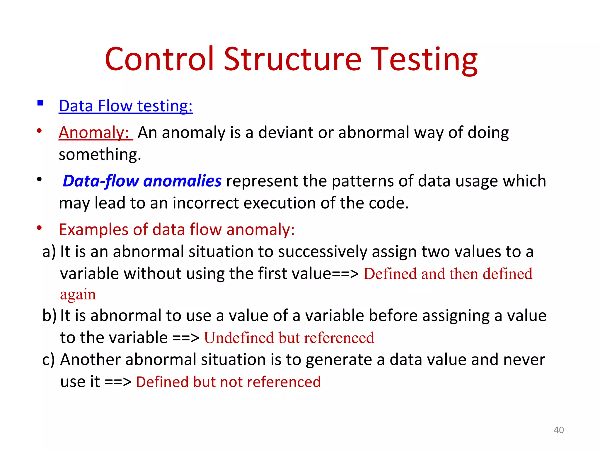 Control Structure Testing
 Data Flow testing:
• Anomaly: An anomaly is a deviant or abnormal way of doing
something.
• Data-flow anomalies represent the patterns of data usage which
may lead to an incorrect execution of the code.
• Examples of data flow anomaly:
a) It is an abnormal situation to successively assign two values to a
variable without using the first value==> Defined and then defined
again
b)It is abnormal to use a value of a variable before assigning a value
to the variable ==> Undefined but referenced
c) Another abnormal situation is to generate a data value and never
use it ==> Defined but not referenced
40
 