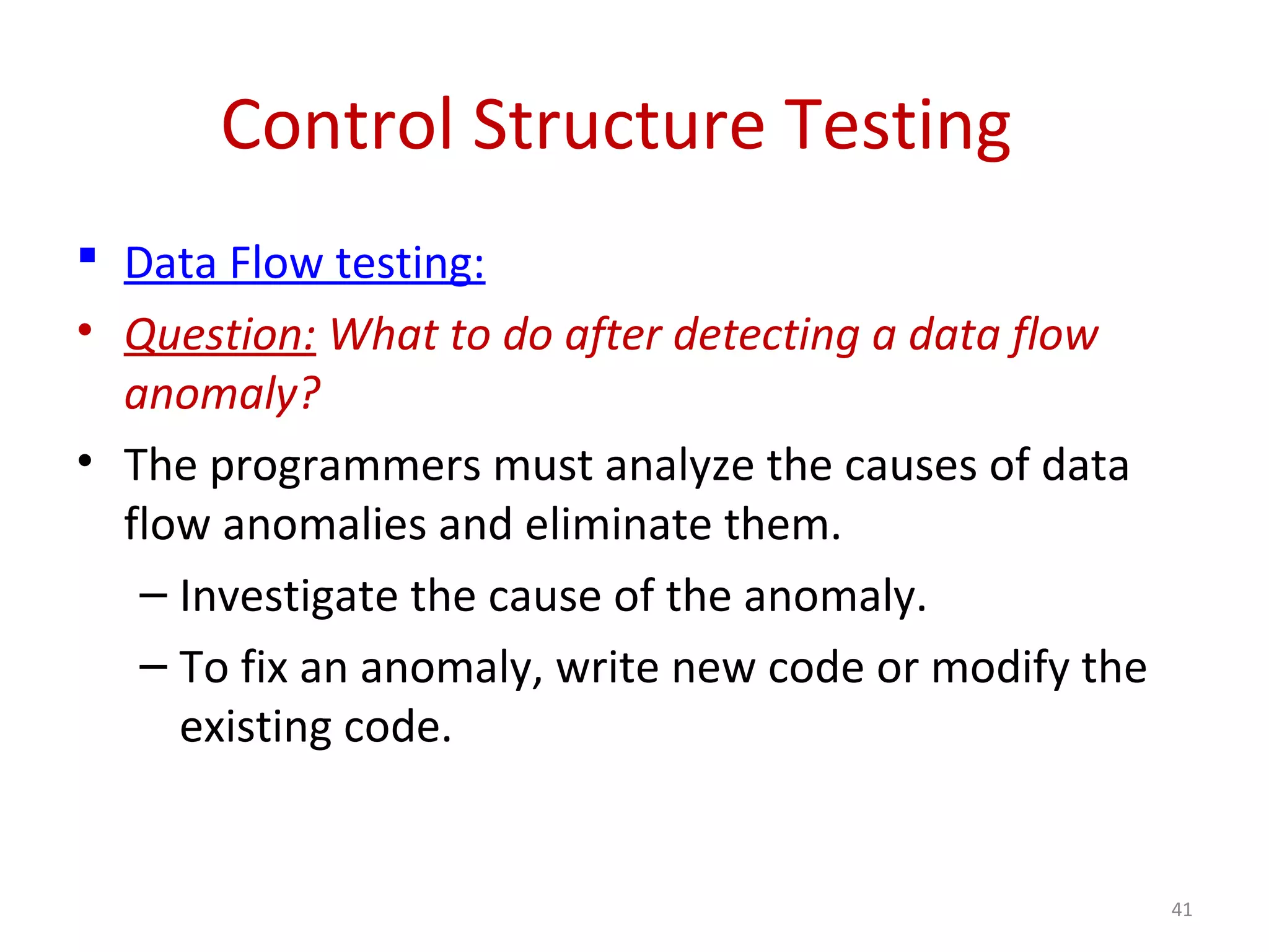 Control Structure Testing
 Data Flow testing:
• Question: What to do after detecting a data flow
anomaly?
• The programmers must analyze the causes of data
flow anomalies and eliminate them.
– Investigate the cause of the anomaly.
– To fix an anomaly, write new code or modify the
existing code.
41
 