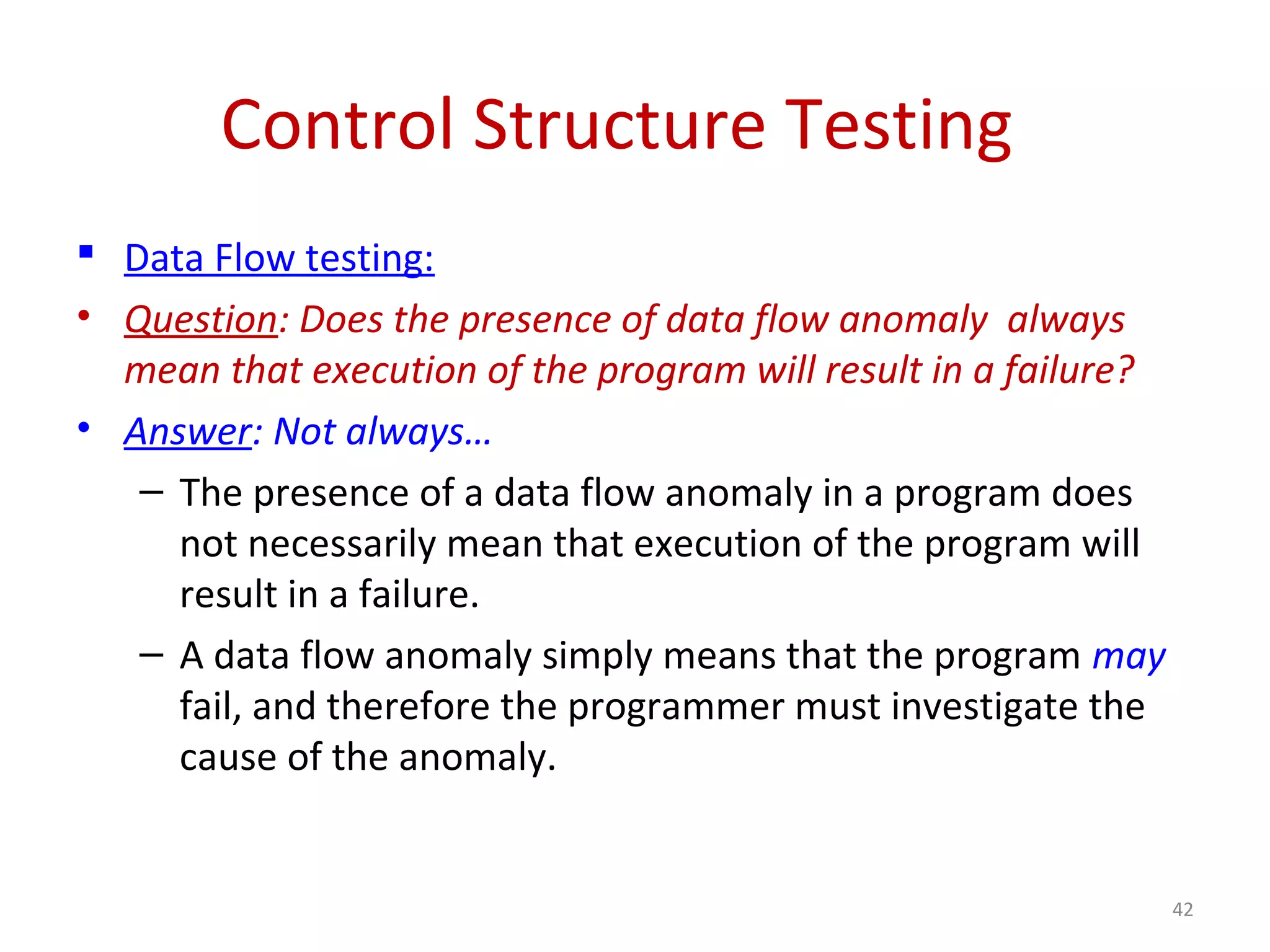 Control Structure Testing
 Data Flow testing:
• Question: Does the presence of data flow anomaly always
mean that execution of the program will result in a failure?
• Answer: Not always…
– The presence of a data flow anomaly in a program does
not necessarily mean that execution of the program will
result in a failure.
– A data flow anomaly simply means that the program may
fail, and therefore the programmer must investigate the
cause of the anomaly.
42
 