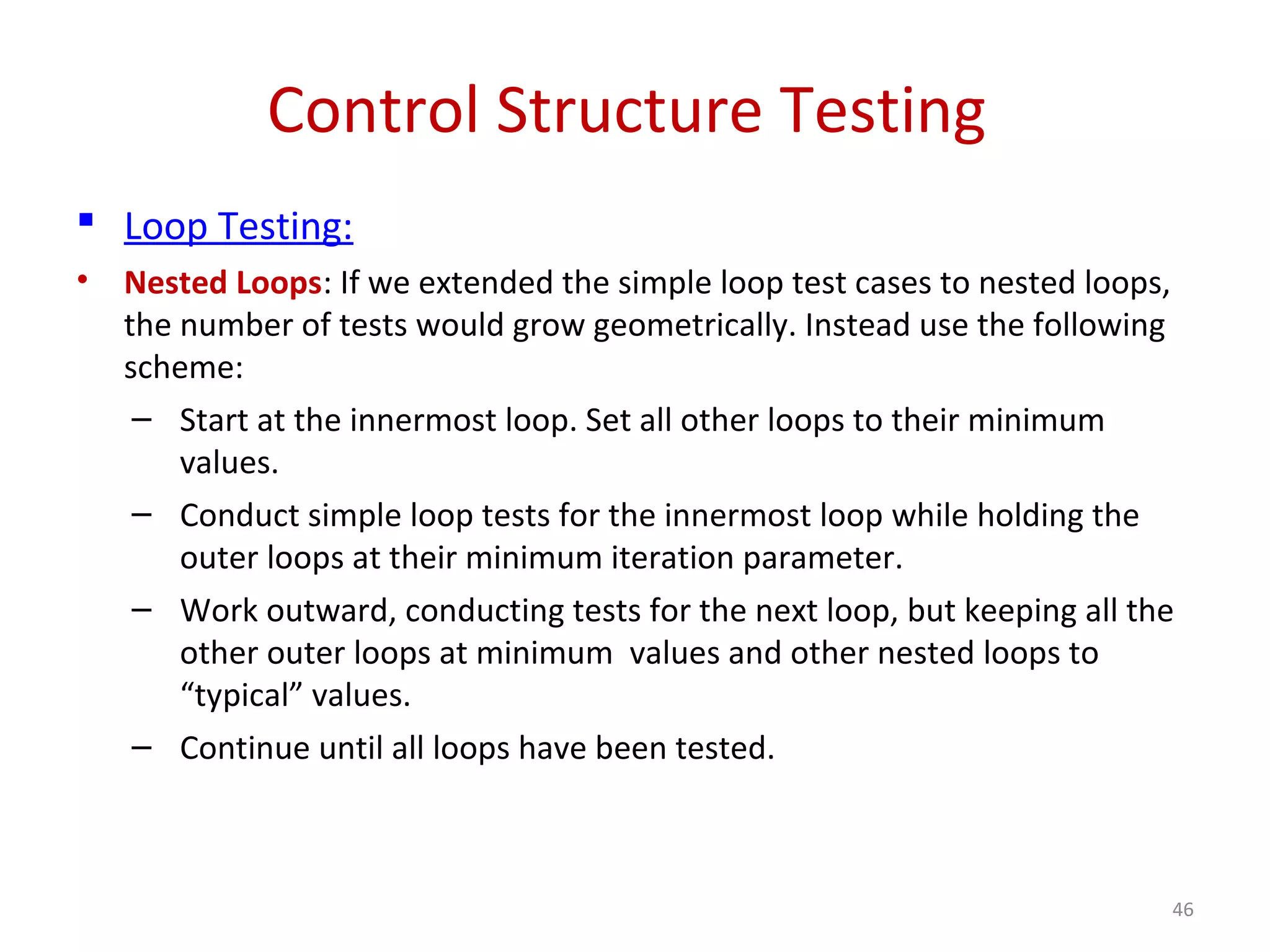 Control Structure Testing
 Loop Testing:
• Nested Loops: If we extended the simple loop test cases to nested loops,
the number of tests would grow geometrically. Instead use the following
scheme:
– Start at the innermost loop. Set all other loops to their minimum
values.
– Conduct simple loop tests for the innermost loop while holding the
outer loops at their minimum iteration parameter.
– Work outward, conducting tests for the next loop, but keeping all the
other outer loops at minimum values and other nested loops to
“typical” values.
– Continue until all loops have been tested.
46
 