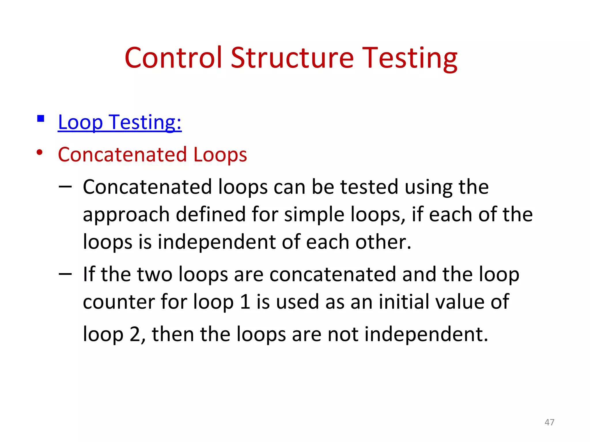 Control Structure Testing
 Loop Testing:
• Concatenated Loops
– Concatenated loops can be tested using the
approach defined for simple loops, if each of the
loops is independent of each other.
– If the two loops are concatenated and the loop
counter for loop 1 is used as an initial value of
loop 2, then the loops are not independent.
47
 