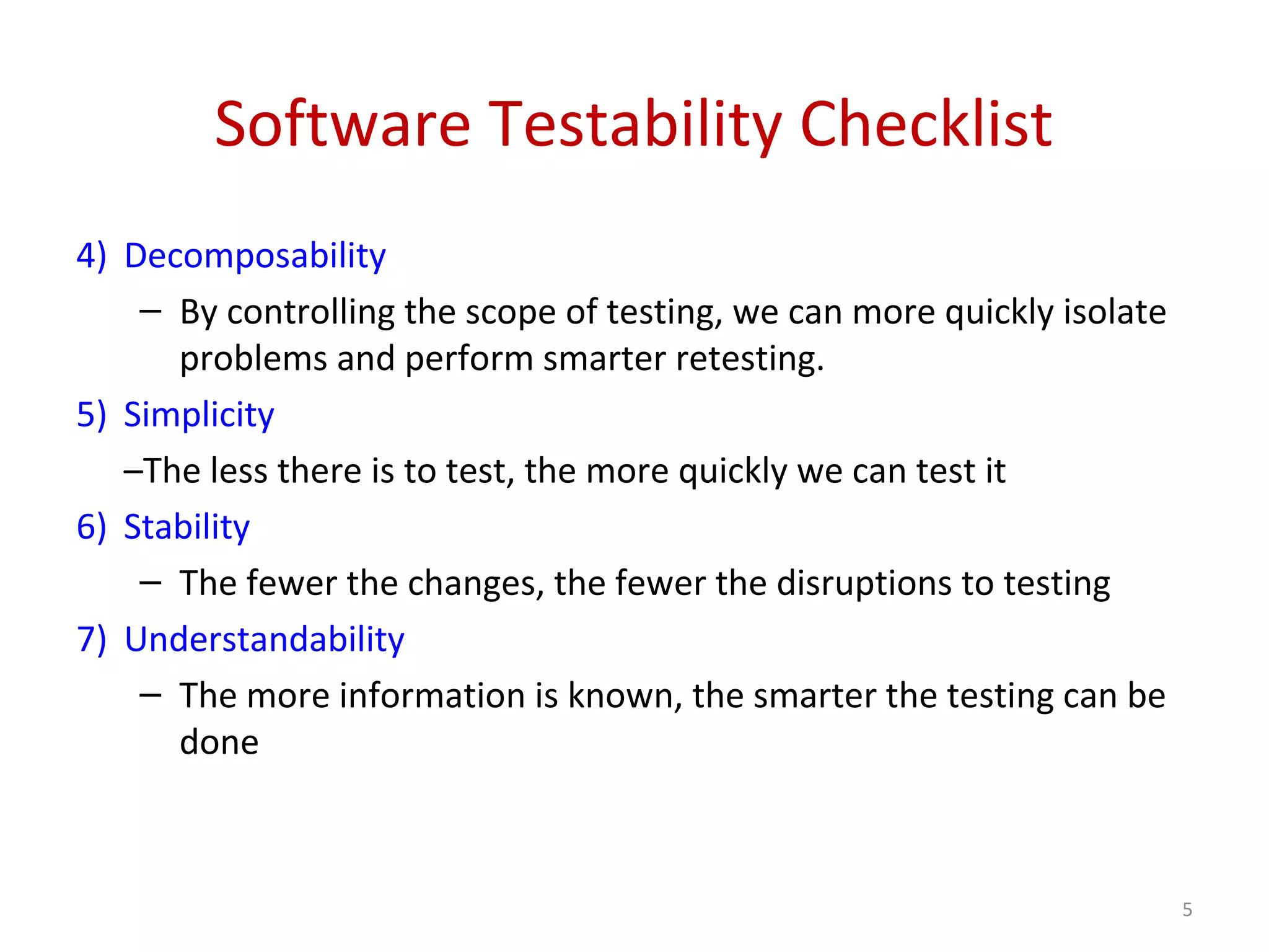 Software Testability Checklist
4) Decomposability
– By controlling the scope of testing, we can more quickly isolate
problems and perform smarter retesting.
5) Simplicity
–The less there is to test, the more quickly we can test it
6) Stability
– The fewer the changes, the fewer the disruptions to testing
7) Understandability
– The more information is known, the smarter the testing can be
done
5
 