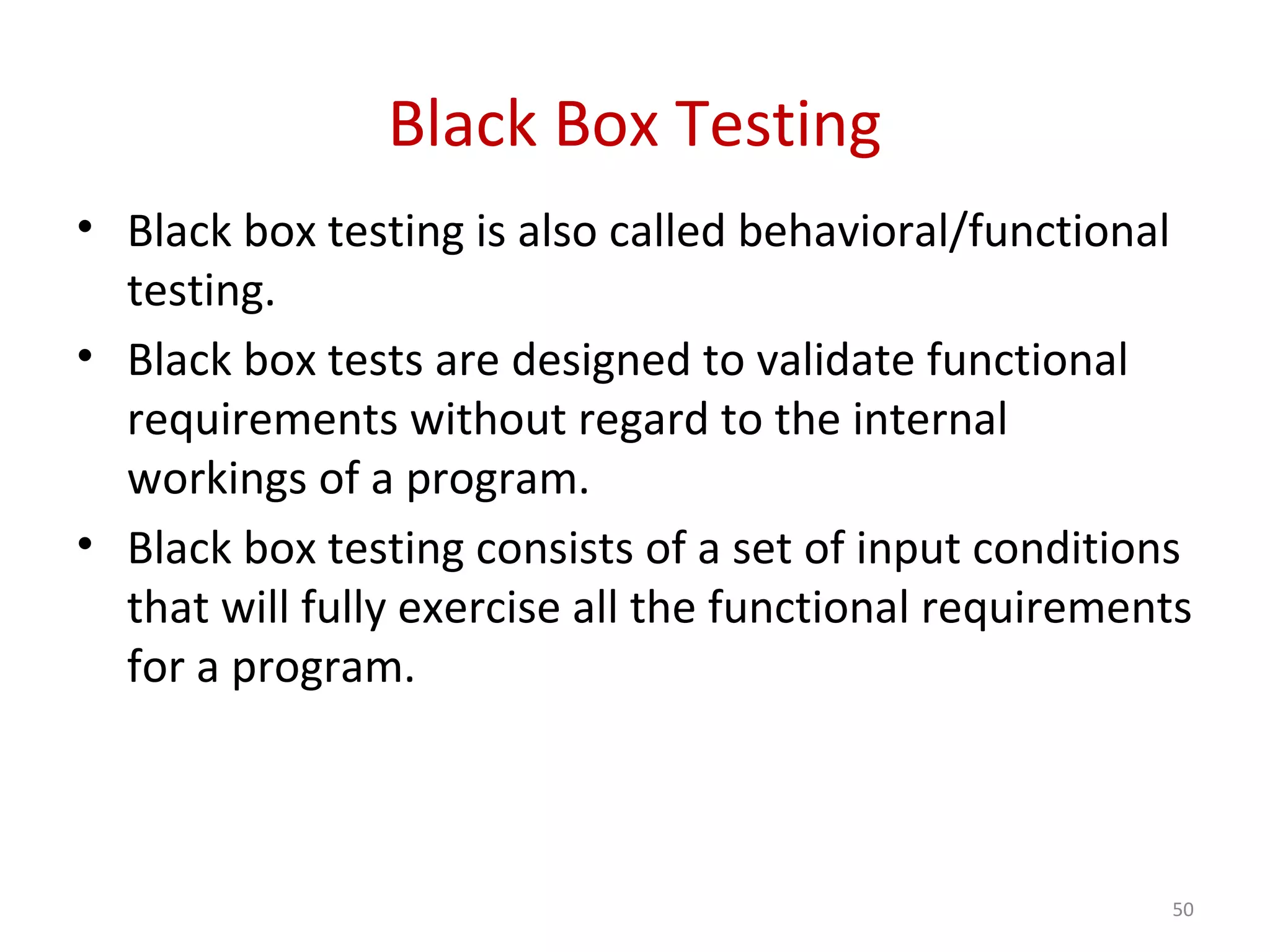 Black Box Testing
• Black box testing is also called behavioral/functional
testing.
• Black box tests are designed to validate functional
requirements without regard to the internal
workings of a program.
• Black box testing consists of a set of input conditions
that will fully exercise all the functional requirements
for a program.
50
 