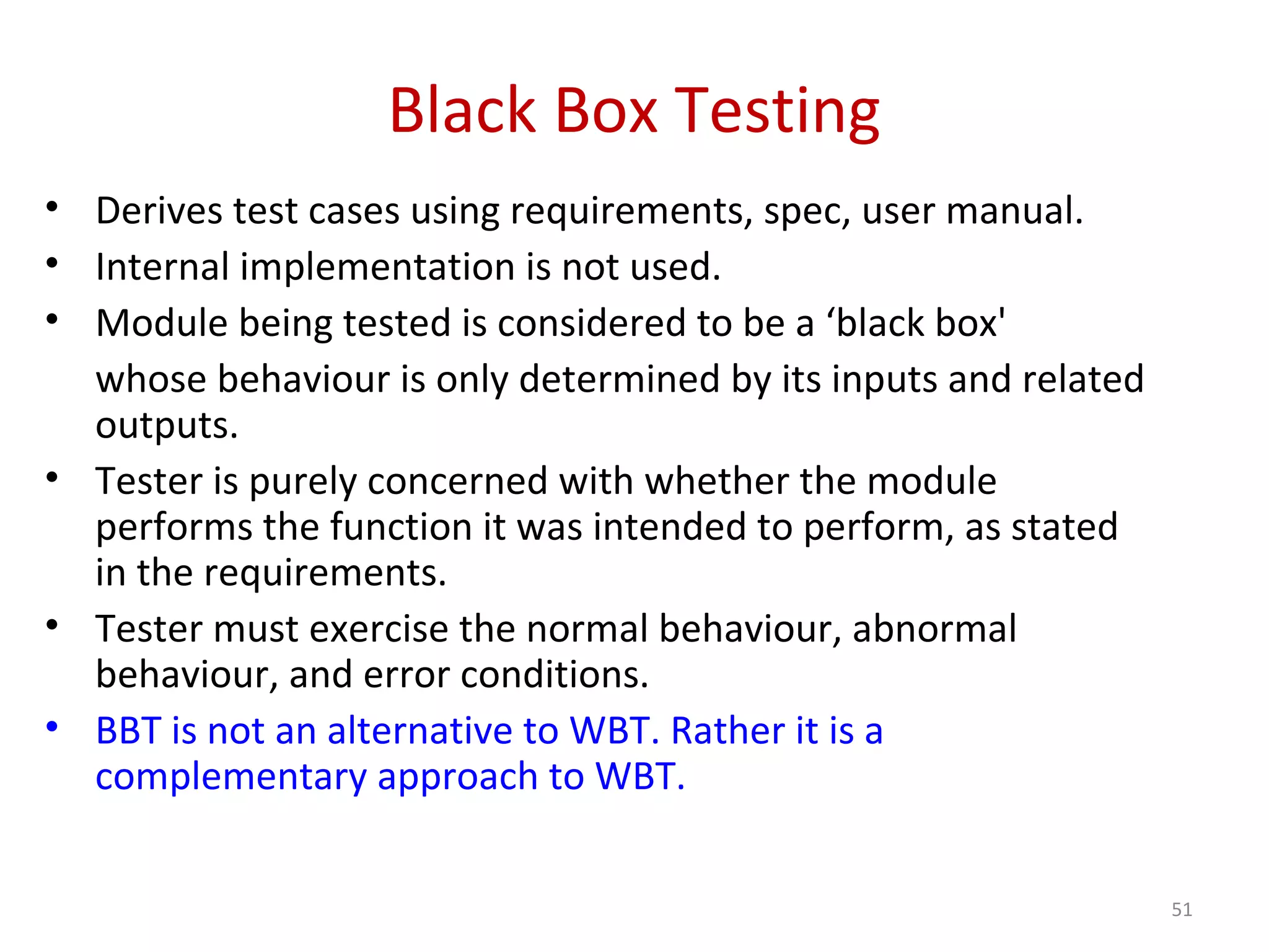 Black Box Testing
• Derives test cases using requirements, spec, user manual.
• Internal implementation is not used.
• Module being tested is considered to be a ‘black box'
whose behaviour is only determined by its inputs and related
outputs.
• Tester is purely concerned with whether the module
performs the function it was intended to perform, as stated
in the requirements.
• Tester must exercise the normal behaviour, abnormal
behaviour, and error conditions.
• BBT is not an alternative to WBT. Rather it is a
complementary approach to WBT.
51
 
