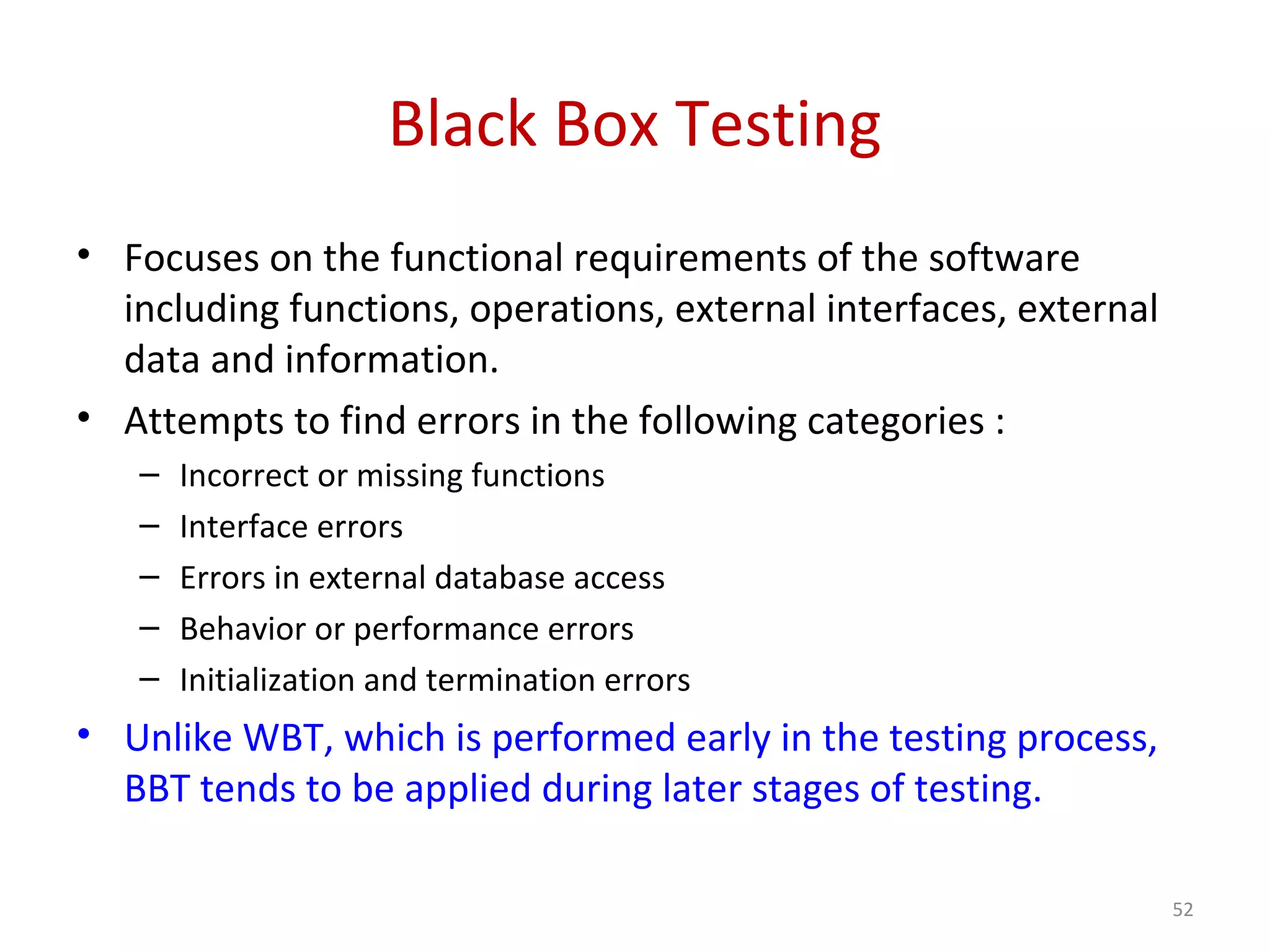Black Box Testing
• Focuses on the functional requirements of the software
including functions, operations, external interfaces, external
data and information.
• Attempts to find errors in the following categories :
– Incorrect or missing functions
– Interface errors
– Errors in external database access
– Behavior or performance errors
– Initialization and termination errors
• Unlike WBT, which is performed early in the testing process,
BBT tends to be applied during later stages of testing.
52
 