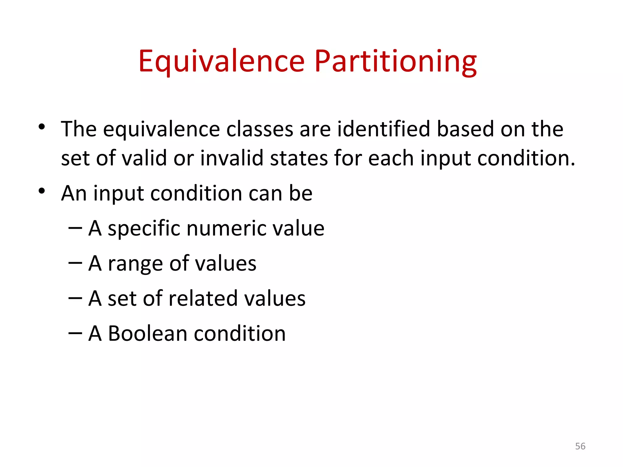 Equivalence Partitioning
• The equivalence classes are identified based on the
set of valid or invalid states for each input condition.
• An input condition can be
– A specific numeric value
– A range of values
– A set of related values
– A Boolean condition
56
 