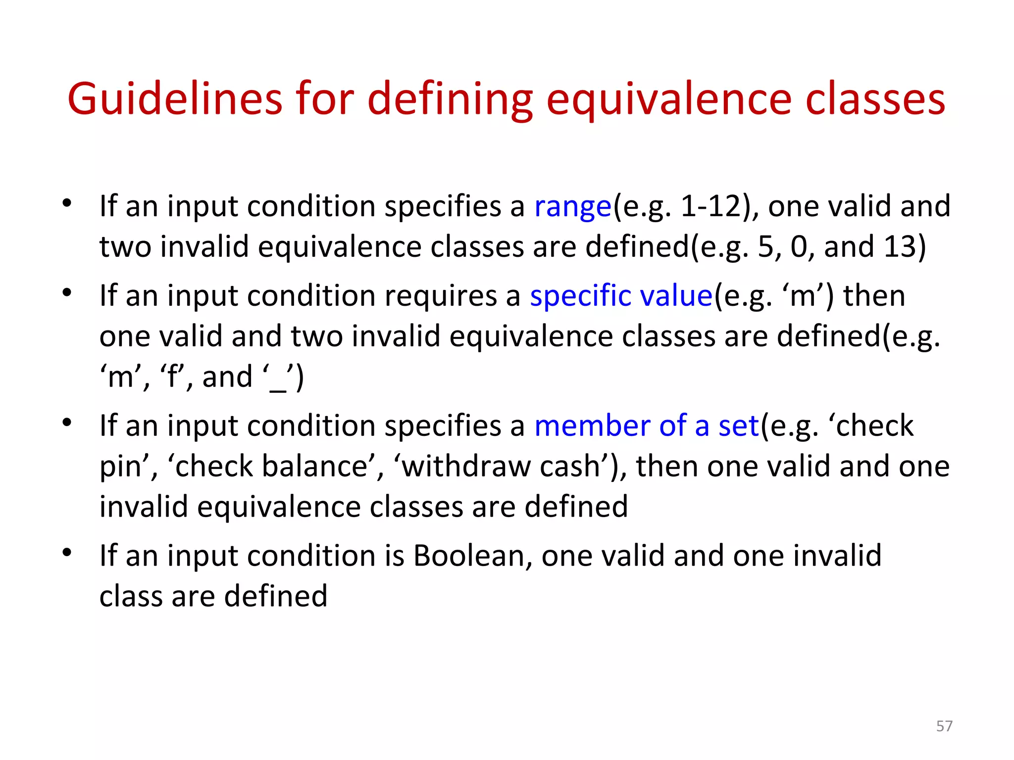 Guidelines for defining equivalence classes
• If an input condition specifies a range(e.g. 1-12), one valid and
two invalid equivalence classes are defined(e.g. 5, 0, and 13)
• If an input condition requires a specific value(e.g. ‘m’) then
one valid and two invalid equivalence classes are defined(e.g.
‘m’, ‘f’, and ‘_’)
• If an input condition specifies a member of a set(e.g. ‘check
pin’, ‘check balance’, ‘withdraw cash’), then one valid and one
invalid equivalence classes are defined
• If an input condition is Boolean, one valid and one invalid
class are defined
57
 