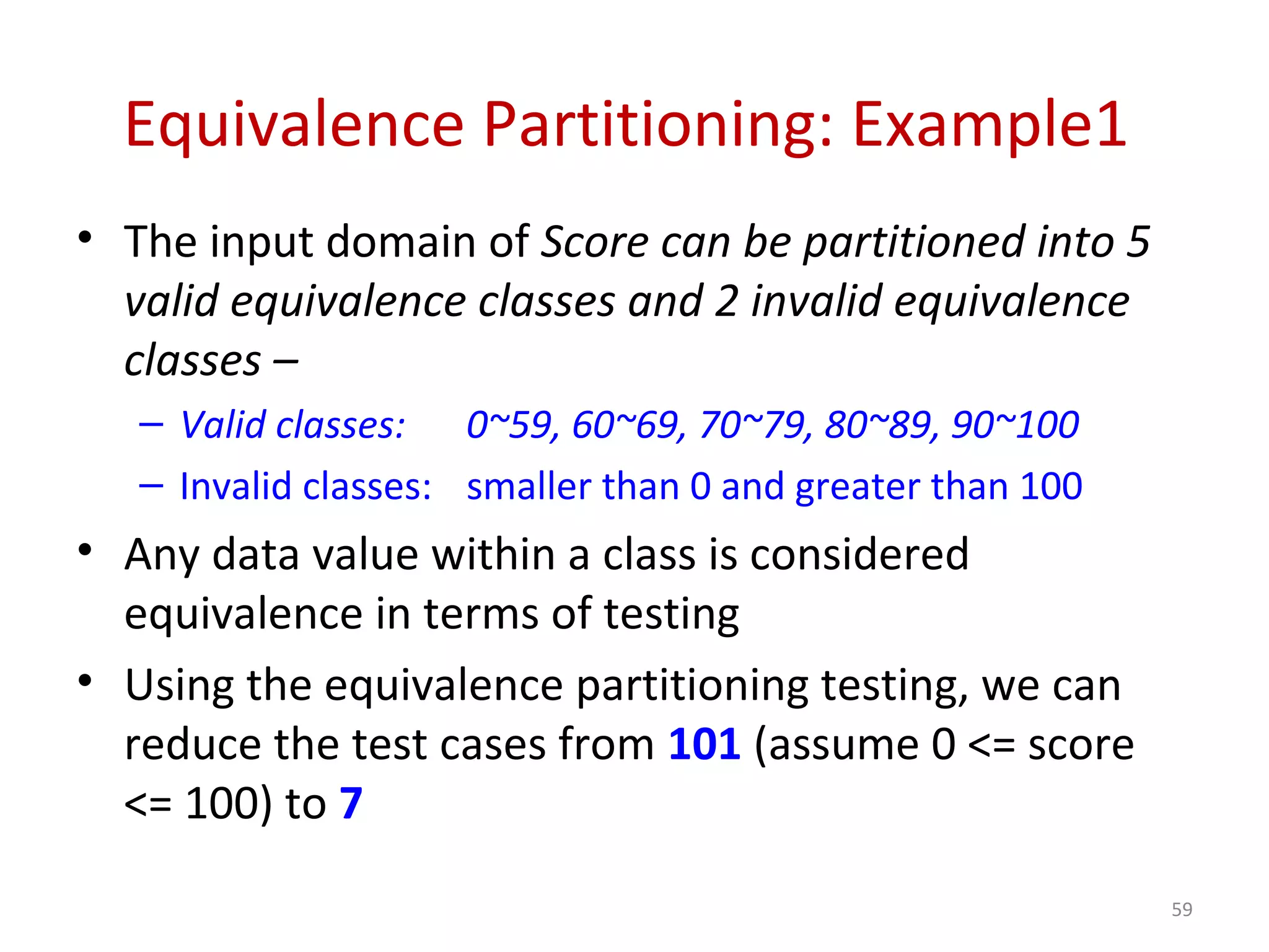 Equivalence Partitioning: Example1
• The input domain of Score can be partitioned into 5
valid equivalence classes and 2 invalid equivalence
classes –
– Valid classes: 0~59, 60~69, 70~79, 80~89, 90~100
– Invalid classes: smaller than 0 and greater than 100
• Any data value within a class is considered
equivalence in terms of testing
• Using the equivalence partitioning testing, we can
reduce the test cases from 101 (assume 0 <= score
<= 100) to 7
59
 